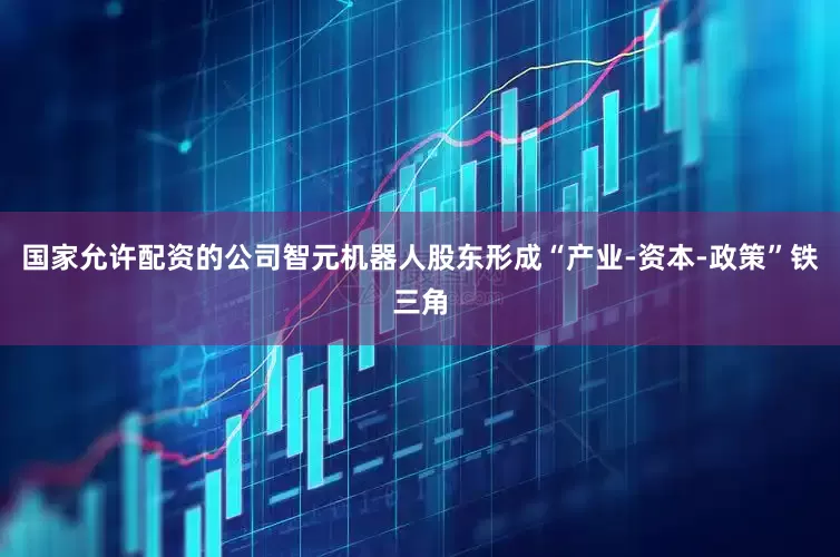 国家允许配资的公司智元机器人股东形成“产业-资本-政策”铁三角