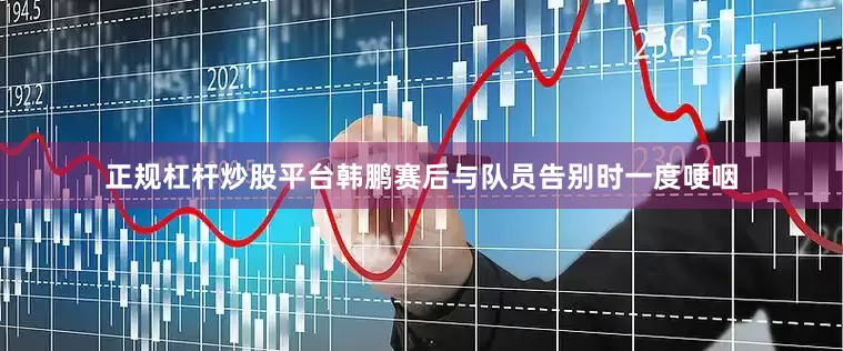 正规杠杆炒股平台韩鹏赛后与队员告别时一度哽咽